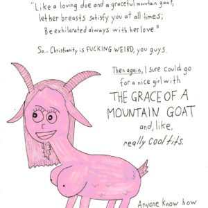Apparently Proverbs 5:19 says: “Like a loving doe and a graceful mountain goat, Let her breasts satisfy you at all times; Be exhilarated always with her love.” So… Christianity is fucking weird, you guys. Then again, I sure could go for a nice girl with ]THE GRACE OF A MOUNTAIN GOAT and, like, really cool tits. Anyone know how I’d go about getting baptized?