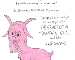 Apparently Proverbs 5:19 says: “Like a loving doe and a graceful mountain goat, Let her breasts satisfy you at all times; Be exhilarated always with her love.” So… Christianity is fucking weird, you guys. Then again, I sure could go for a nice girl with ]THE GRACE OF A MOUNTAIN GOAT and, like, really cool tits. Anyone know how I’d go about getting baptized?